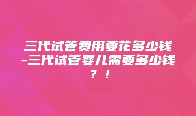三代试管费用要花多少钱-三代试管婴儿需要多少钱？！