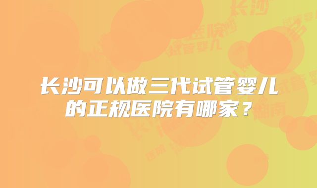长沙可以做三代试管婴儿的正规医院有哪家？