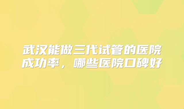 武汉能做三代试管的医院成功率,哪些医院口碑好