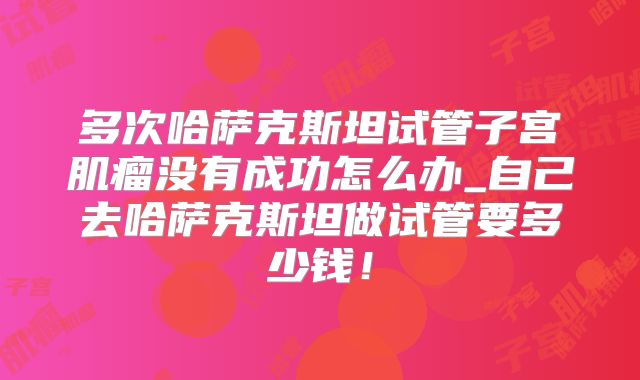 多次哈萨克斯坦试管子宫肌瘤没有成功怎么办_自己去哈萨克斯坦做试管要多少钱！