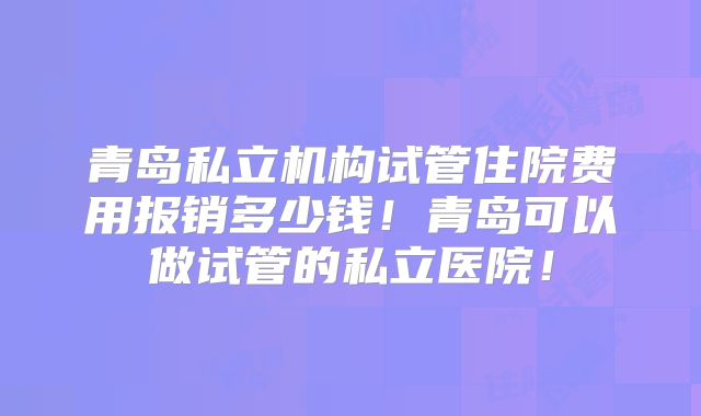 青岛私立机构试管住院费用报销多少钱！青岛可以做试管的私立医院！