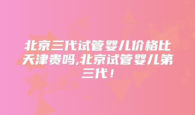北京三代试管婴儿价格比天津贵吗,北京试管婴儿第三代!