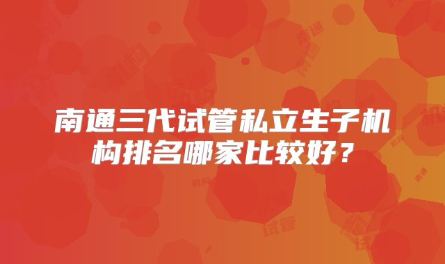 南通三代试管私立生子机构排名哪家比较好？