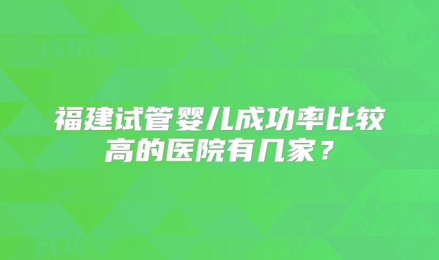 福建试管婴儿成功率比较高的医院有几家？