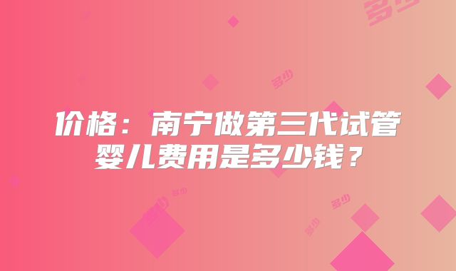 价格：南宁做第三代试管婴儿费用是多少钱？