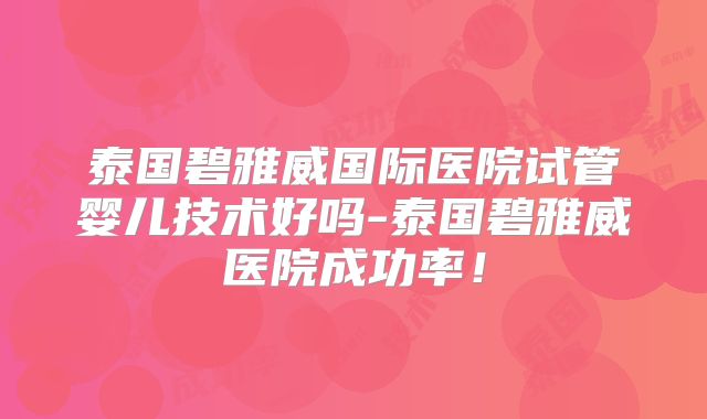 泰国碧雅威国际医院试管婴儿技术好吗-泰国碧雅威医院成功率！
