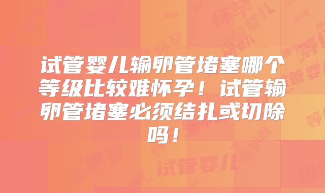 试管婴儿输卵管堵塞哪个等级比较难怀孕！试管输卵管堵塞必须结扎或切除吗！