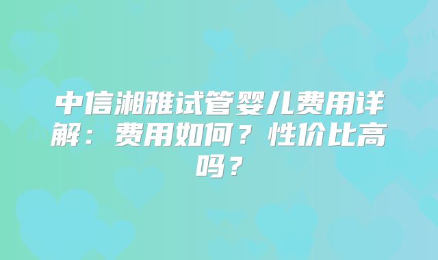 中信湘雅试管婴儿费用详解：费用如何？性价比高吗？