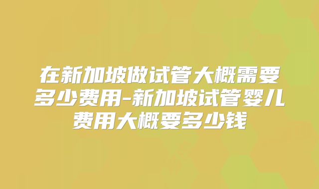 在新加坡做试管大概需要多少费用-新加坡试管婴儿费用大概要多少钱
