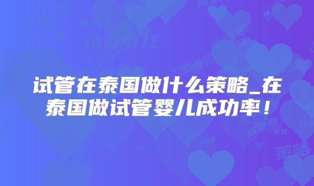 试管在泰国做什么策略_在泰国做试管婴儿成功率！