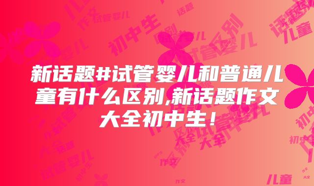 新话题#试管婴儿和普通儿童有什么区别,新话题作文大全初中生！
