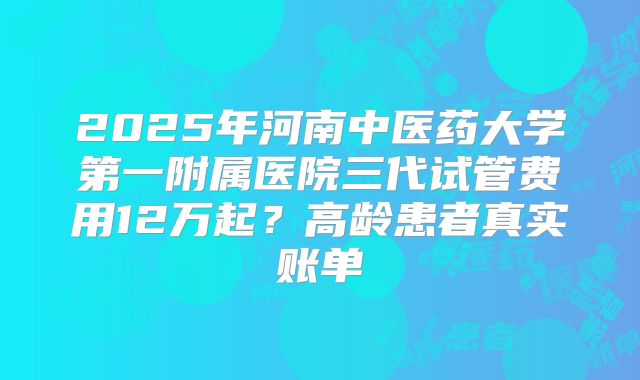 2025年河南中医药大学第一附属医院三代试管费用12万起？高龄患者真实账单