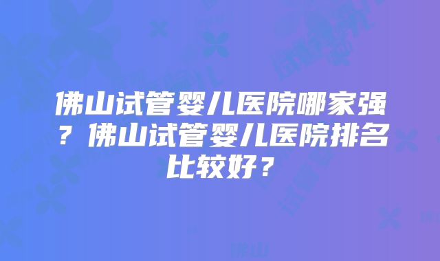 佛山试管婴儿医院哪家强？佛山试管婴儿医院排名比较好？