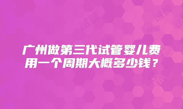 广州做第三代试管婴儿费用一个周期大概多少钱？