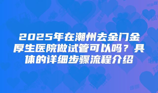 2025年在潮州去金门金厚生医院做试管可以吗？具体的详细步骤流程介绍