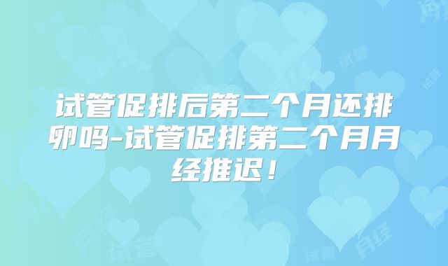 试管促排后第二个月还排卵吗-试管促排第二个月月经推迟!