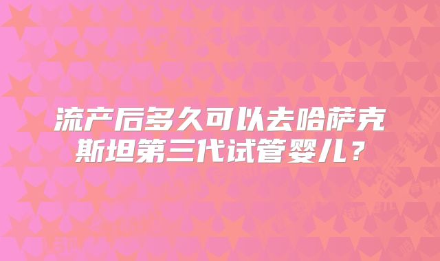 流产后多久可以去哈萨克斯坦第三代试管婴儿？