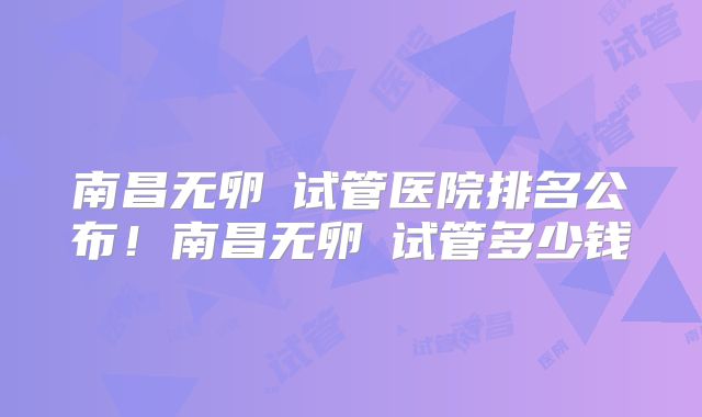 南昌无卵�试管医院排名公布!南昌无卵�试管多少钱
