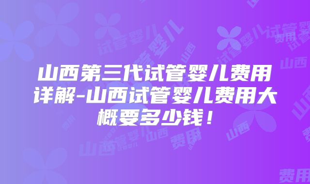 山西第三代试管婴儿费用详解-山西试管婴儿费用大概要多少钱！