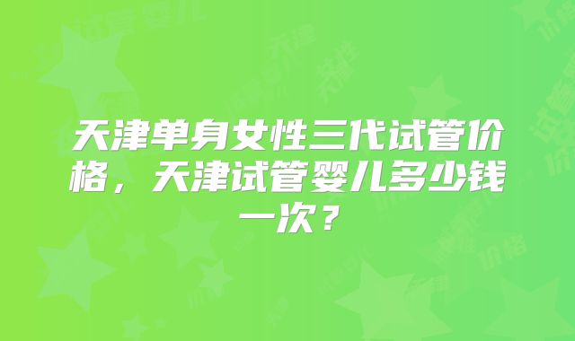 天津单身女性三代试管价格，天津试管婴儿多少钱一次？