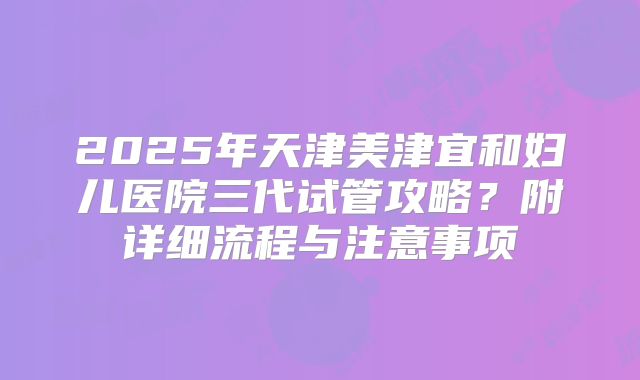 2025年天津美津宜和妇儿医院三代试管攻略？附详细流程与注意事项
