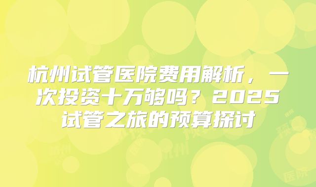 杭州试管医院费用解析，一次投资十万够吗？2025试管之旅的预算探讨