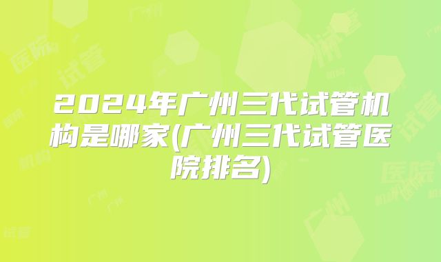 2024年广州三代试管机构是哪家(广州三代试管医院排名)