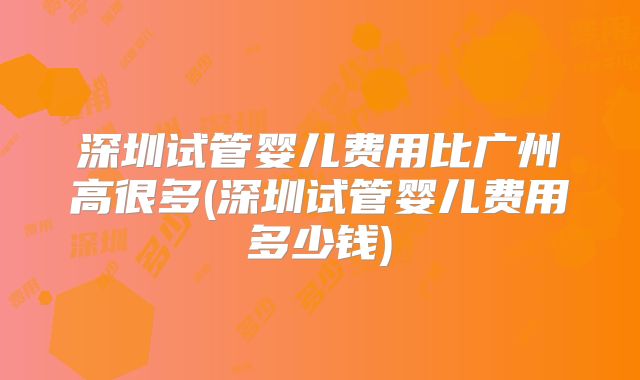 深圳试管婴儿费用比广州高很多(深圳试管婴儿费用多少钱)