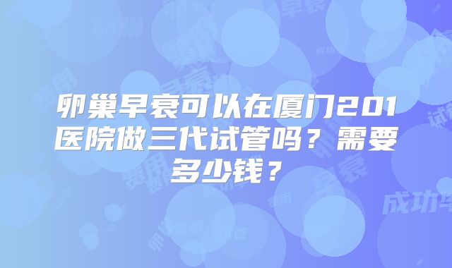 卵巢早衰可以在厦门201医院做三代试管吗?需要多少钱?