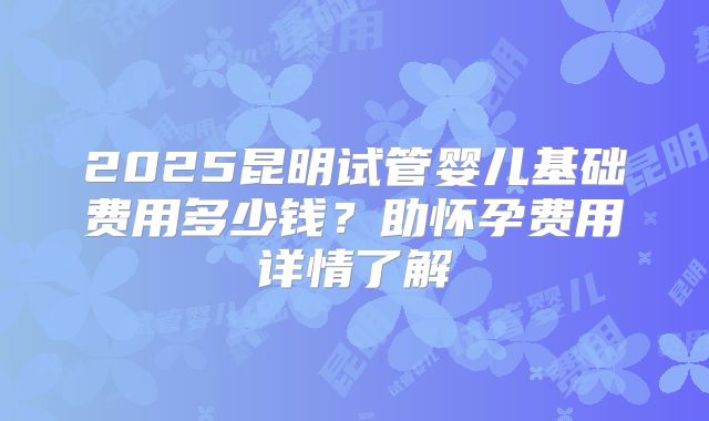 2025昆明试管婴儿基础费用多少钱？助怀孕费用详情了解