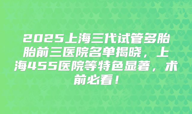 2025上海三代试管多胎胎前三医院名单揭晓，上海455医院等特色显著，术前必看！