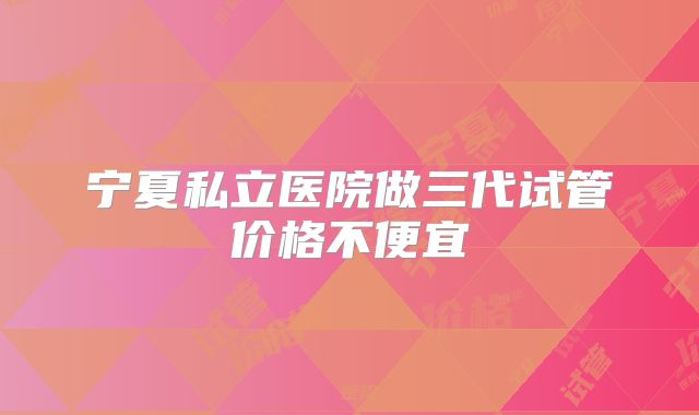 宁夏私立医院做三代试管价格不便宜