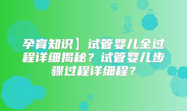 孕育知识】试管婴儿全过程详细揭秘？试管婴儿步骤过程详细程？