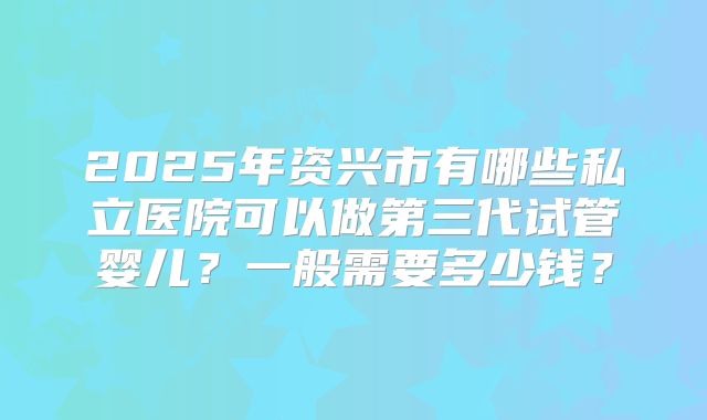 2025年资兴市有哪些私立医院可以做第三代试管婴儿？一般需要多少钱？