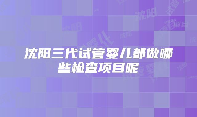 沈阳三代试管婴儿都做哪些检查项目呢
