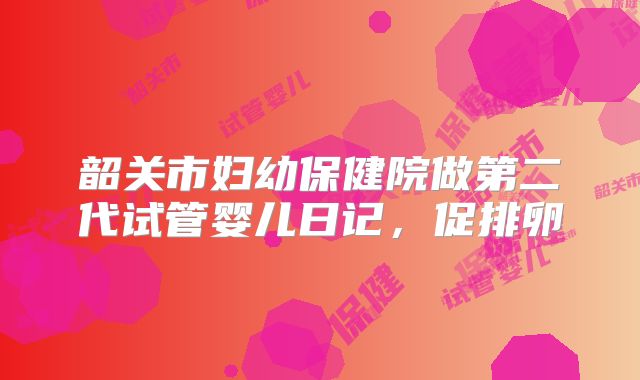 韶关市妇幼保健院做第二代试管婴儿日记,促排卵