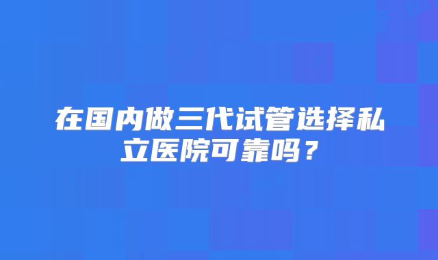 在国内做三代试管选择私立医院可靠吗？