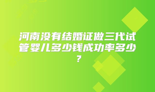 河南没有结婚证做三代试管婴儿多少钱成功率多少？