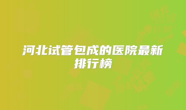 河北试管包成的医院最新排行榜