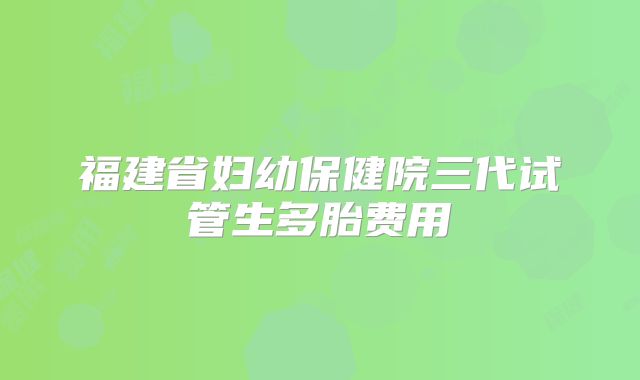 福建省妇幼保健院三代试管生多胎费用