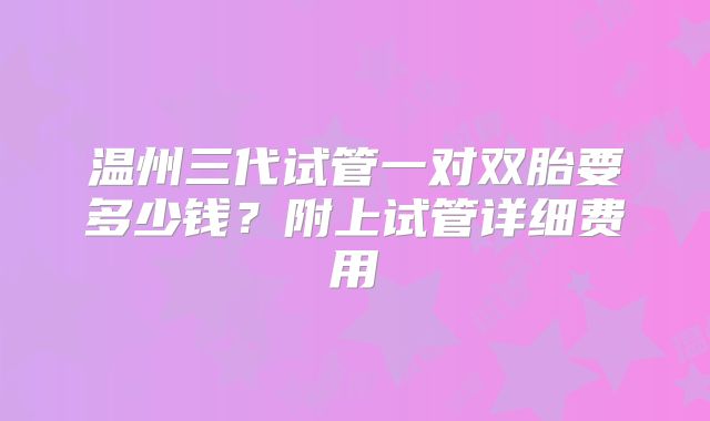温州三代试管一对双胎要多少钱?附上试管详细费用