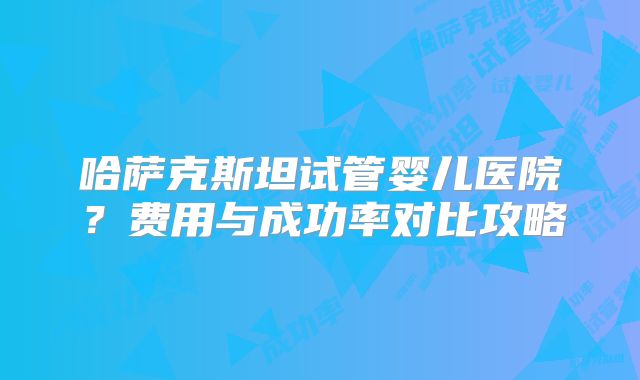 哈萨克斯坦试管婴儿医院？费用与成功率对比攻略