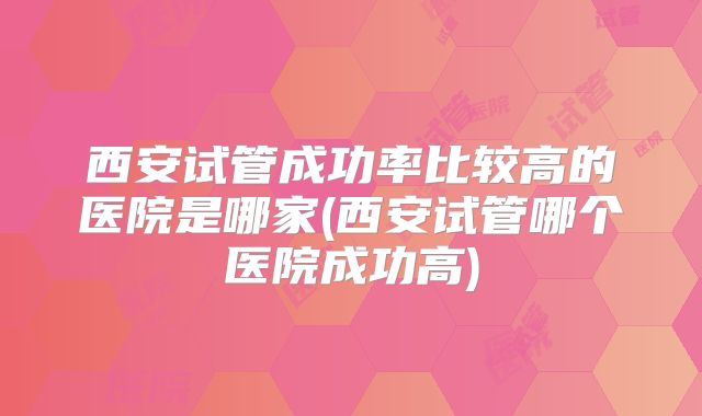 西安试管成功率比较高的医院是哪家(西安试管哪个医院成功高)