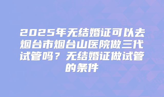 2025年无结婚证可以去烟台市烟台山医院做三代试管吗？无结婚证做试管的条件