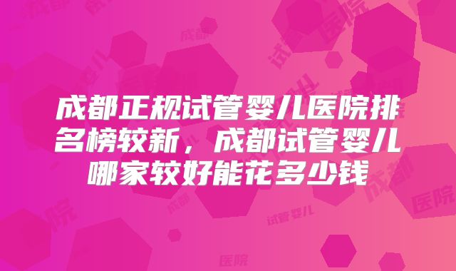 成都正规试管婴儿医院排名榜较新,成都试管婴儿哪家较好能花多少钱