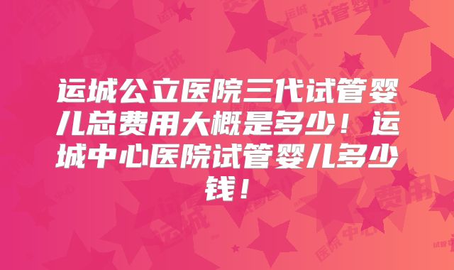 运城公立医院三代试管婴儿总费用大概是多少！运城中心医院试管婴儿多少钱！