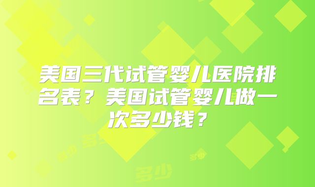 美国三代试管婴儿医院排名表?美国试管婴儿做一次多少钱?