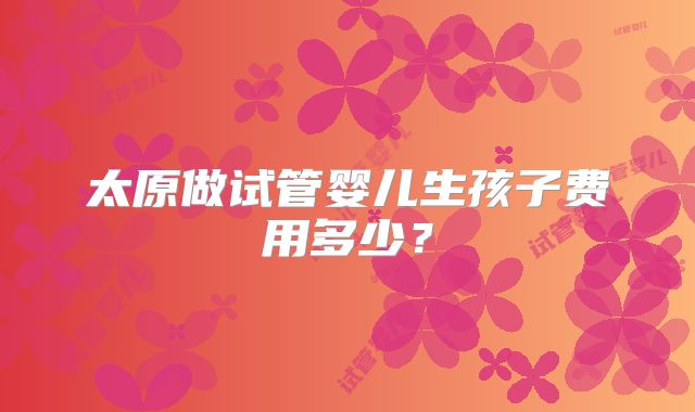 太原做试管婴儿生孩子费用多少？