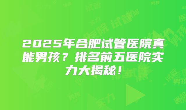 2025年合肥试管医院真能男孩?排名前五医院实力大揭秘!