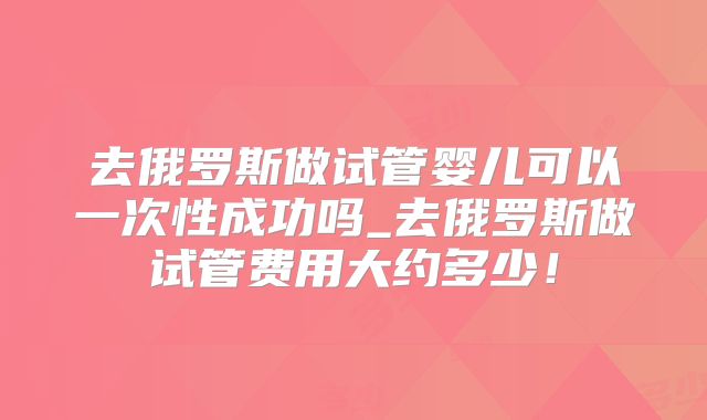 去俄罗斯做试管婴儿可以一次性成功吗_去俄罗斯做试管费用大约多少！